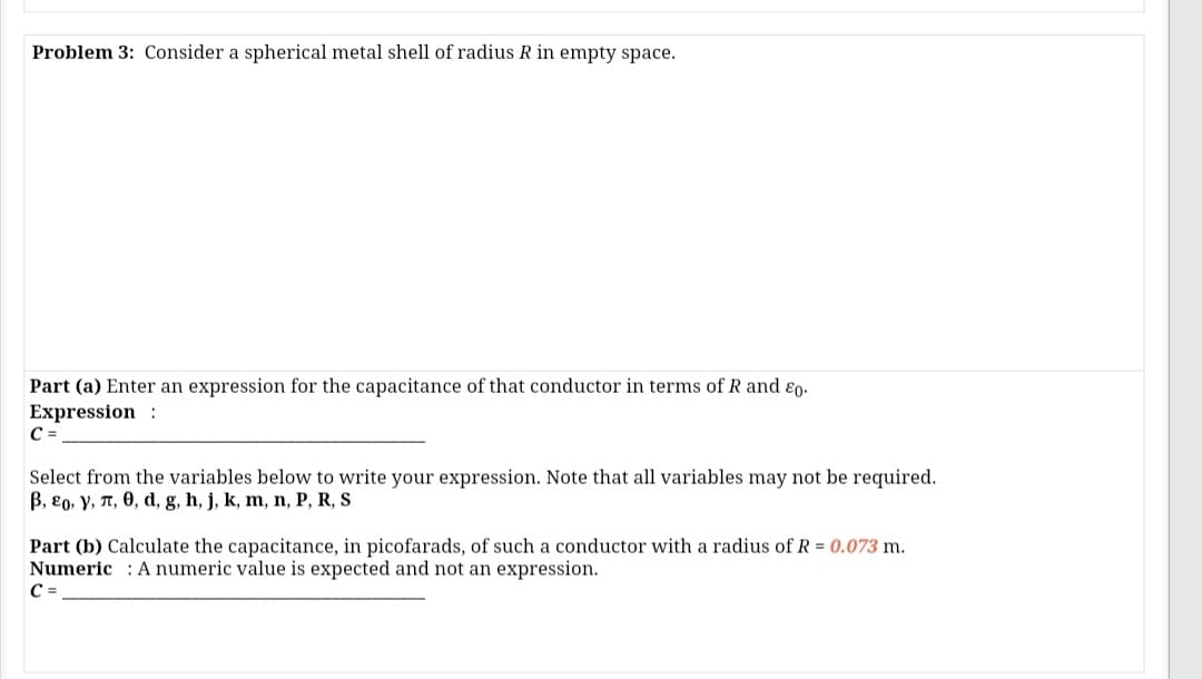 Problem 3: Consider a spherical metal shell of radius R in empty space.
Part (a) Enter an expression for the capacitance of that conductor in terms of R and ɛo.
Expression :
C =
Select from the variables below to write your expression. Note that all variables may not be required.
B, 80, Y, T, 0, d, g, h, j, k, m, n, P, R, S
Part (b) Calculate the capacitance, in picofarads, of such a conductor with a radius of R = 0.073 m.
Numeric : A numeric value is expected and not an expression.
C =
