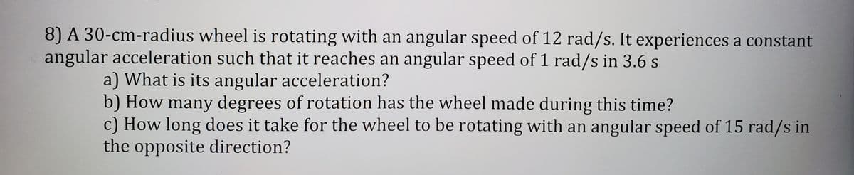 8) A 30-cm-radius wheel is rotating with an angular speed of 12 rad/s. It experiences a constant
angular acceleration such that it reaches an angular speed of 1 rad/s in 3.6 s
a) What is its angular acceleration?
b) How many degrees of rotation has the wheel made during this time?
c) How long does it take for the wheel to be rotating with an angular speed of 15 rad/s in
the opposite direction?
