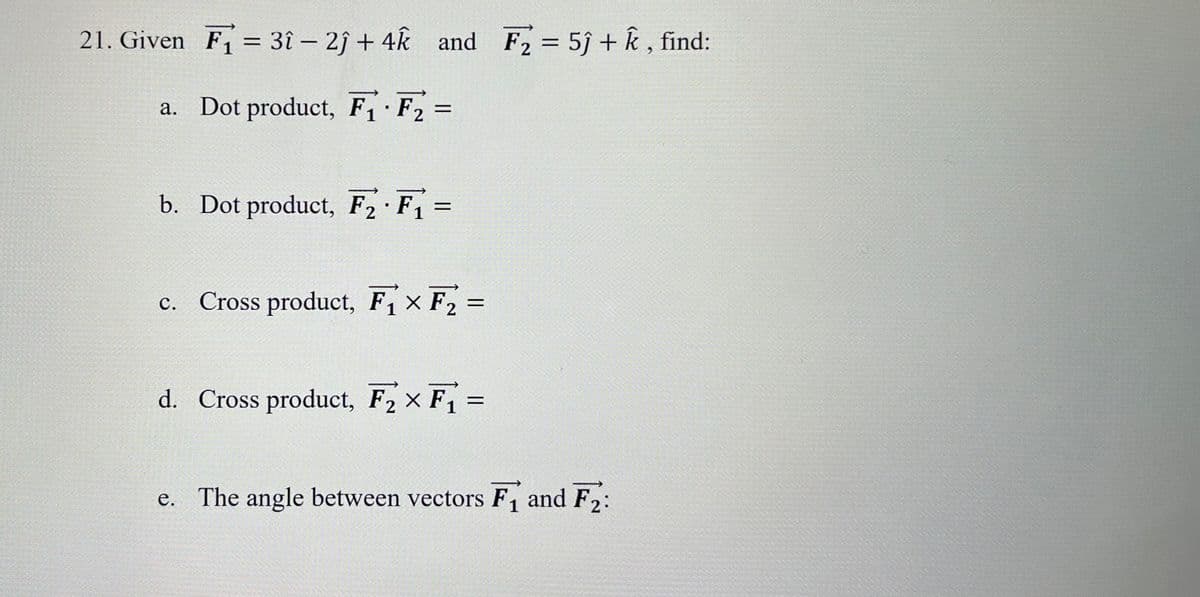 21. Given F₁ = 3î - 2) + 4k and F₂ = 5j + k, find:
a. Dot product, F₁ F₂ =
.
b. Dot product, F₂ · F₁ =
c. Cross product, F₁ F₂ =
=
d. Cross product, F₂ × F₁ =
=
e. The angle between vectors F₁ and F2: