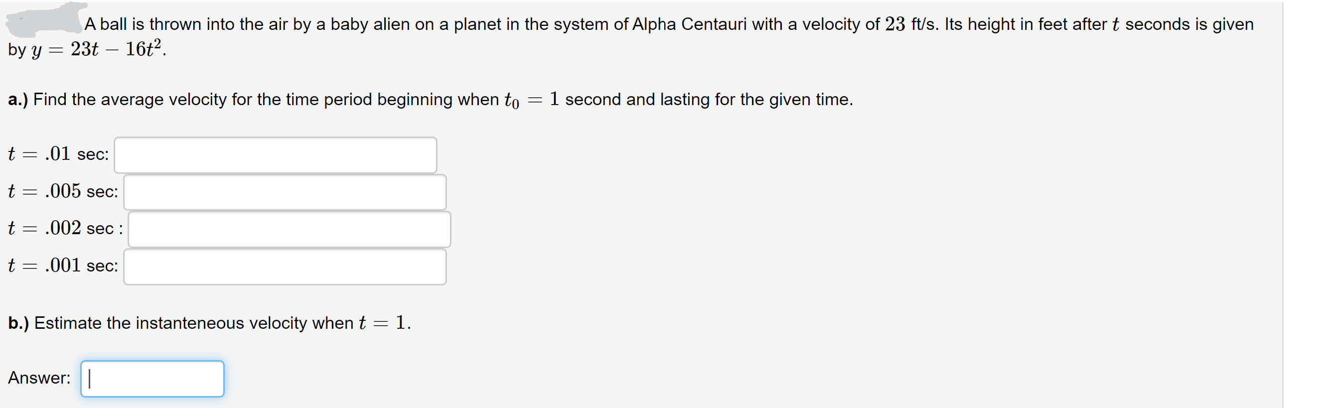 A ball is thrown into the air by a baby alien on a planet in the system of Alpha Centauri with a velocity of 23 ft/s. Its height in feet after t seconds is given
23t – 16t2.
by y
-
a.) Find the average velocity for the time period beginning when to
1 second and lasting for the given time.
t = .01 sec:
t = .005 sec:
t = .002 sec :
t = .001 sec:
||
b.) Estimate the instanteneous velocity when t = 1.
Answer:|
