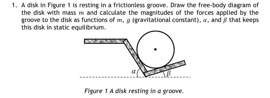 1. A disk in Figure 1 is resting in a frictionless groove. Draw the free-body diagram of
the disk with mass m and calculate the magnitudes of the forces applied by the
groove to the disk as functions of m, g (gravitational constant), a, and ß that keeps
this disk in static equilibrium.
α
B
Figure 1 A disk resting in a groove.