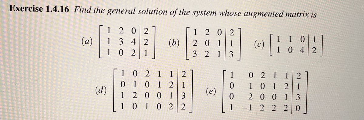 Exercise 1.4.16 Find the general solution of the system whose augmented matrix is
[
B
(a)
1202
1342
(d)
1021
(b)
1021 1 2
0101 21
1200 13
1 0 1 0 2 2
1202
201
321
(e)
3
1
0
0
1
(c)
[
110
1 0 1
1042
02112
101 21
20013
-12 220