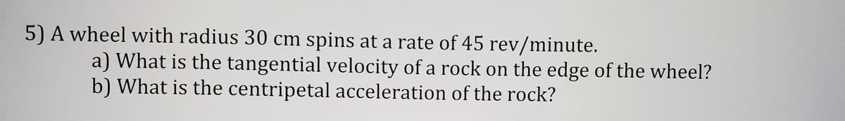 5) A wheel with radius 30 cm spins at a rate of 45 rev/minute.
a) What is the tangential velocity of a rock on the edge of the wheel?
b) What is the centripetal acceleration of the rock?
