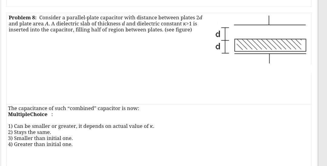 Problem 8: Consider a parallel-plate capacitor with distance between plates 2d
and plate area A. A dielectric slab of thickness d and dielectric constant K>1 is
inserted into the capacitor, filling half of region between plates. (see figure)
The capacitance of such "combined" capacitor is now:
MultipleChoice :
1) Can be smaller or greater, it depends on actual value of K.
2) Stays the same.
3) Smaller than initial one.
4) Greater than initial one.
