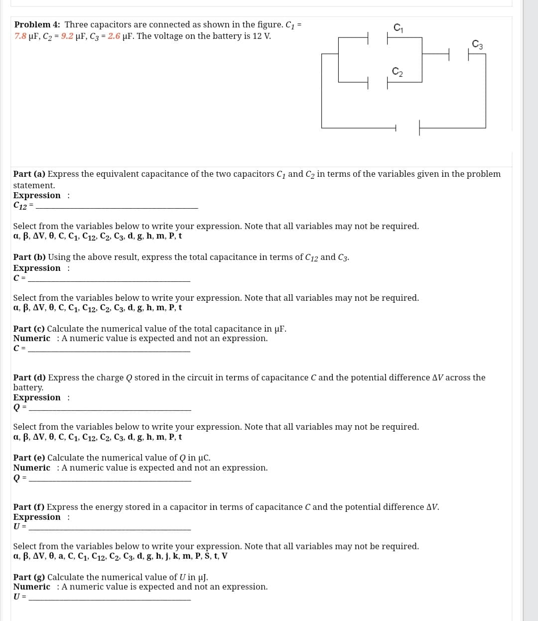 Problem 4: Three capacitors are connected as shown in the figure. C1 =
7.8 µF, C2 = 9.2 µF, C3 = 2.6 µF. The voltage on the battery is 12 V.
Part (a) Express the equivalent capacitance of the two capacitors C1 and C2 in terms of the variables given in the problem
statement.
Expression :
C12 =
Select from the variables below to write your expression. Note that all variables may not be required.
а, В, ДV, ө, с, С, С12, С2, Сз, d, g, h, m, P, t
Part (b) Using the above result, express the total capacitance in terms of C12 and C3.
Expression :
C =
Select from the variables below to write your expression. Note that all variables may not be required.
a, B, AV, 0, C, C1, C12, C2, C3, d, g, h, m, P, t
Part (c) Calculate the numerical value of the total capacitance in µF.
Numeric : A numeric value is expected and not an expression.
C =
Part (d) Express the charge Q stored in the circuit in terms of capacitance C and the potential difference AV across the
battery.
Expression :
Q =
Select from the variables below to write your expression. Note that all variables may not be required.
а, В, ДV, ө, С, С1, С12, С2, Сз, d, g, h, m, P, t
Part (e) Calculate the numerical value of Q in µC.
Numeric : A numeric value is expected and not an expression.
Q =
Part (f) Express the energy stored in a capacitor in terms of capacitance C and the potential difference AV.
Expression :
U =
Select from the variables below to write your expression. Note that all variables may not be required.
a, B, AV, 0, a, C, C1, C12, C2, C3, d, g, h, j, k, m, P, S, t, V
Part (g) Calculate the numerical value of U in uJ.
Numeric : A numeric value is expected and not an expression.
U =
