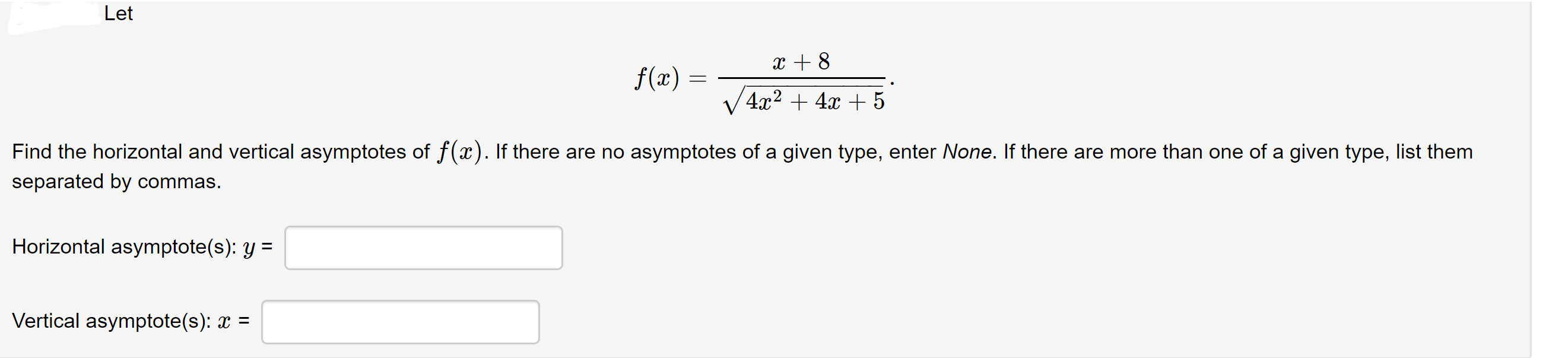 Let
x + 8
f(x)
4x² + 4x + 5
Find the horizontal and vertical asymptotes of f(x). If there are no asymptotes of a given type, enter None. If there are more than one of a given type, list them
separated by commas.
Horizontal asymptote(s): y =
Vertical asymptote(s): x =
