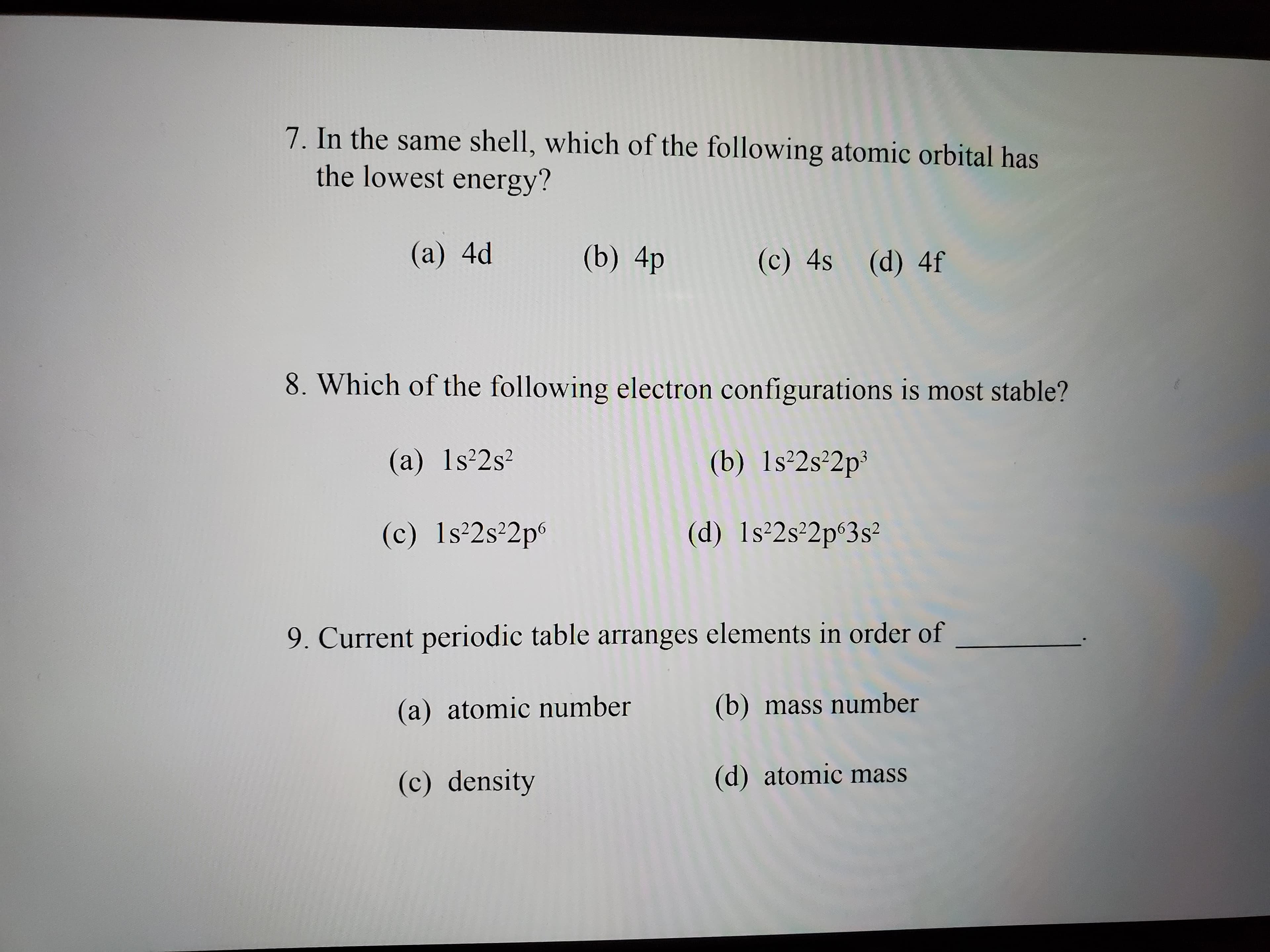 7. In the same shell, which of the following atomic orbital has
the lowest energy?
(a) 4d
(b) 4p
(c) 4s (d) 4f
8. Which of the following electron configurations is most stable?
(a) 1s²2s²
(b) ls²2s²2p³
(c) 1s²2s²2p°
(d) 1s 2s 2p°3s²
9. Current periodic table arranges elements in order of
(a) atomic number
(b) mass number
(c) density
(d) atomic mass
