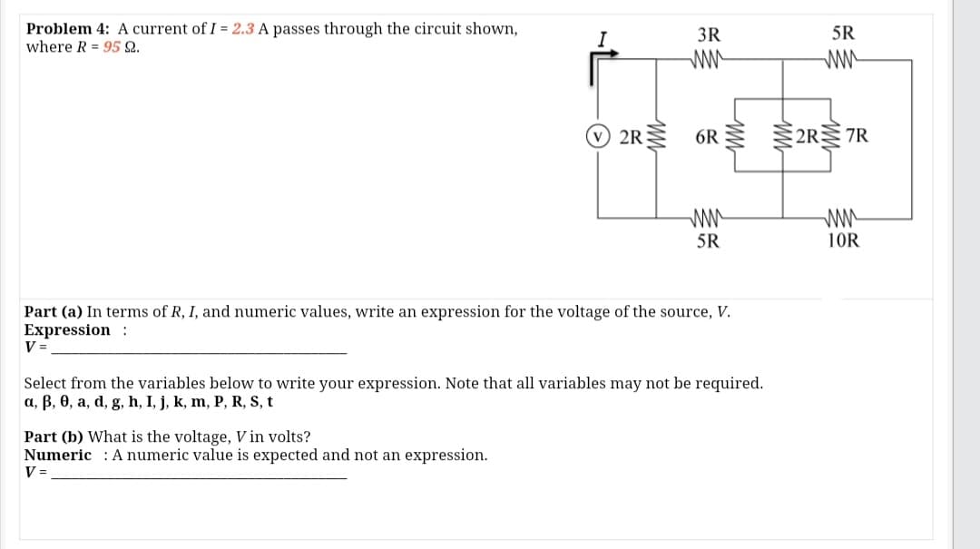 Problem 4: A current of I = 2.3 A passes through the circuit shown,
where R = 95 Q.
I
3R
5R
ww
ww
2R
6R 2R 7R
ww
ww
10R
5R
Part (a) In terms of R, I, and numeric values, write an expression for the voltage of the source, V.
Expression :
V =
Select from the variables below to write your expression. Note that all variables may not be required.
a, B, 0, a, d, g, h, I, j, k, m, P, R, S, t
Part (b) What is the voltage, Vin volts?
Numeric : A numeric value is expected and not an expression.
V =
