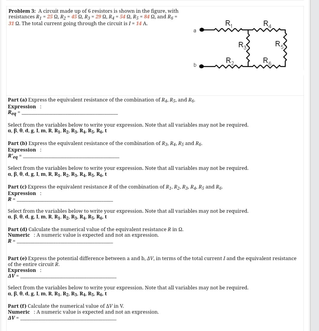 Problem 3: A circuit made up of 6 resistors is shown in the figure, with
resistances R1 = 25 Q, R2 = 45 Q, R3 = 29 Q, R4 = 54 Q, R5 = 84 2, and R6 =
31 Q. The total current going through the circuit is I = 14 A.
R,
R
R,
R.
b
Part (a) Express the equivalent resistance of the combination of R4, R5, and R6.
Expression :
Req =
Select from the variables below to write your expression. Note that all variables may not be required.
a, B, 0, d, g, I, m, R, R1, R2, R3, R4, R5, R6, t
Part (b) Express the equivalent resistance of the combination of R3, R4, R5 and R6.
Expression :
R'eg =
Select from the variables below to write your expression. Note that all variables may not be required.
a, B, 0, d, g, I, m, R, R1, R2, R3, R4, R5, R6, t
Part (c) Express the equivalent resistance R of the combination of R1, R2, R3, R4, R5 and R6.
Expression :
R =
Select from the variables below to write your expression. Note that all variables may not be required.
a, B, 0, d, g, I, m, R, R1, R2, R3, R4, R5, R6, t
Part (d) Calculate the numerical value of the equivalent resistance R in Q.
Numeric : A numeric value is expected and not an expression.
R =
Part (e) Express the potential difference between a and b, AV, in terms of the total current I and the equivalent resistance
of the entire circuit R.
Expression :
AV =
Select from the variables below to write your expression. Note that all variables may not be required.
a, B, 0, d, g, I, m, R, R1, R2, R3, R4, R5, R6, t
Part (f) Calculate the numerical value of AV in V.
Numeric : A numeric value is expected and not an expression.
AV =
