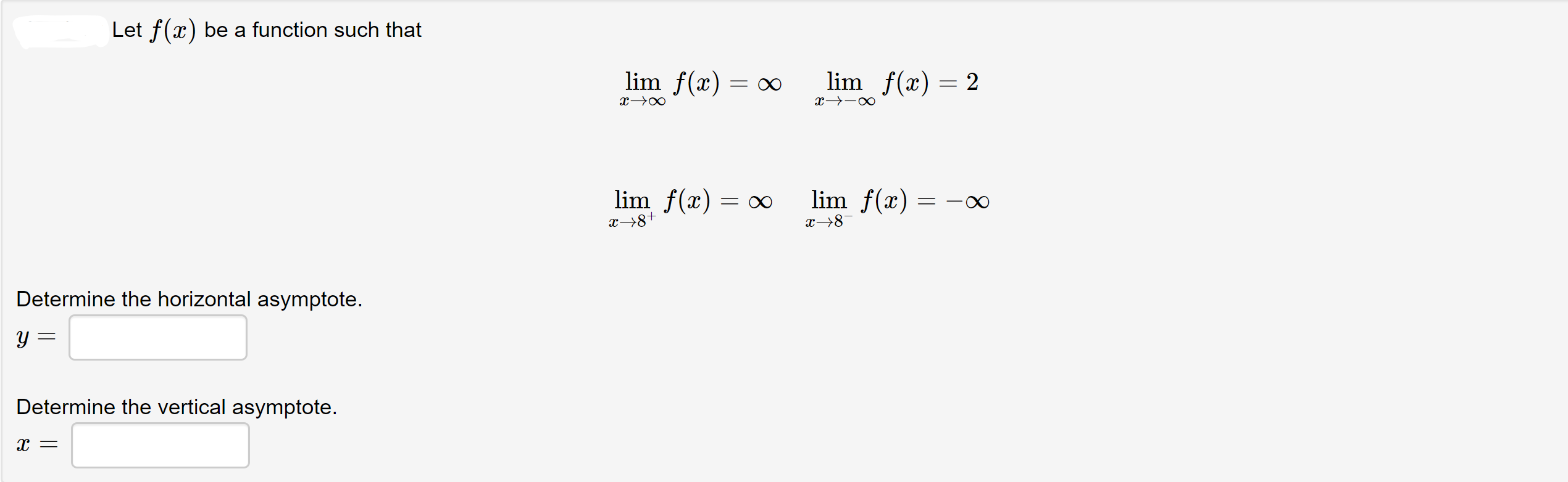 Let f(x) be a function such that
lim f(x)
lim f(x) = 2
= ∞
lim f(x) = o∞
lim f(x)
x→8+
x→8¬
Determine the horizontal asymptote.
Determine the vertical asymptote.
