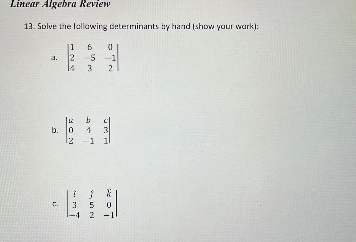 Linear Algebra Review
13. Solve the following determinants by hand (show your work):
a.
b.
C.
1
6 0
2 -5 -1
|4 3
2
b
4
12 -1 11
cl
C
802
w3
î ĵ k
Ĵ
3 5 0
-4 2 -1