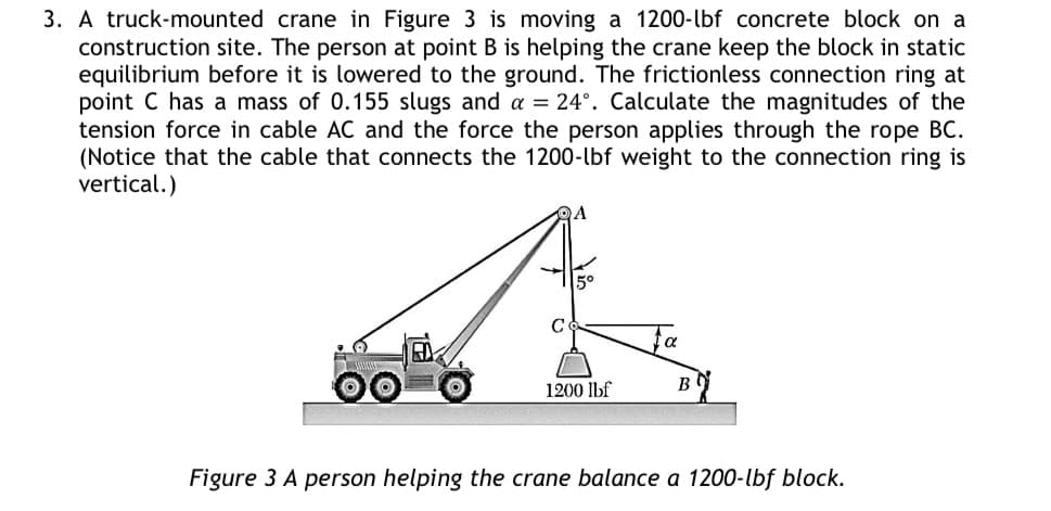 3. A truck-mounted crane in Figure 3 is moving a 1200-lbf concrete block on a
construction site. The person at point B is helping the crane keep the block in static
equilibrium before it is lowered to the ground. The frictionless connection ring at
point C has a mass of 0.155 slugs and a = 24°. Calculate the magnitudes of the
tension force in cable AC and the force the person applies through the rope BC.
(Notice that the cable that connects the 1200-lbf weight to the connection ring is
vertical.)
OA
1200 lbf
α
B
Figure 3 A person helping the crane balance a 1200-lbf block.