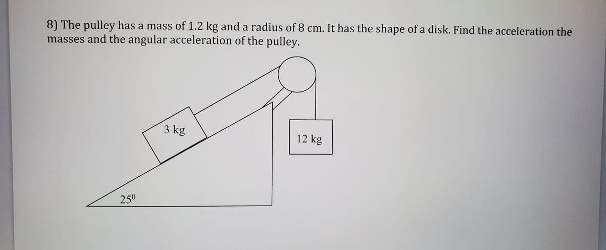 8) The pulley has a mass of 1.2 kg and a radius of 8 cm. It has the shape of a disk. Find the acceleration the
masses and the angular acceleration of the pulley.
3 kg
12 kg
250
