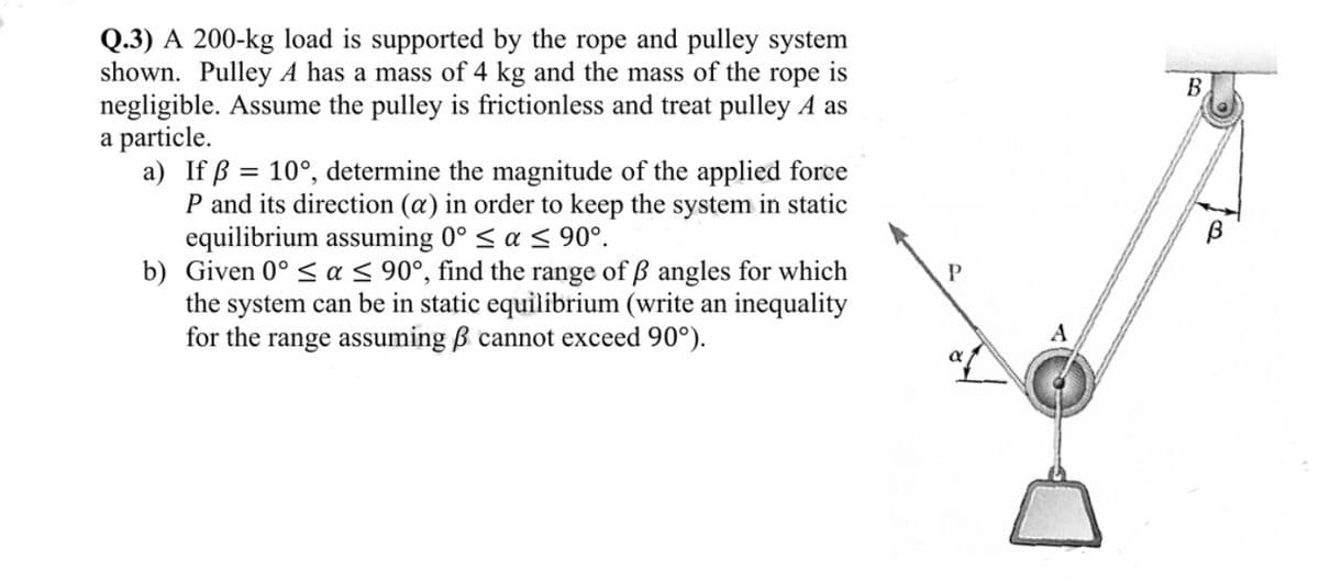 Q.3) A 200-kg load is supported by the rope and pulley system
shown. Pulley A has a mass of 4 kg and the mass of the rope is
negligible. Assume the pulley is frictionless and treat pulley A as
a particle.
a) If ß= 10°, determine the magnitude of the applied force
P and its direction (a) in order to keep the system in static
equilibrium assuming 0° ≤ a ≤ 90°.
b) Given 0° ≤ a ≤ 90°, find the range of ß angles for which
the system can be in static equilibrium (write an inequality
for the range assuming ß cannot exceed 90°).
P
A
B
