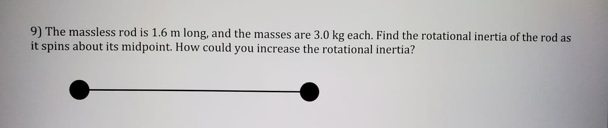 9) The massless rod is 1.6 m long, and the masses are 3.0 kg each. Find the rotational inertia of the rod as
it spins about its midpoint. How could you increase the rotational inertia?
