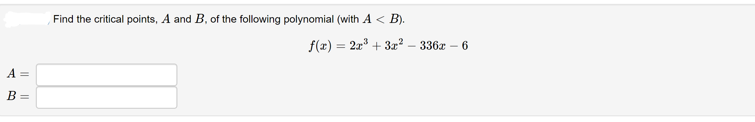 Find the critical points, A and B, of the following polynomial (with A < B).
f(x) = 2x³ + 3x²
336х — 6
A =
B =
||||
