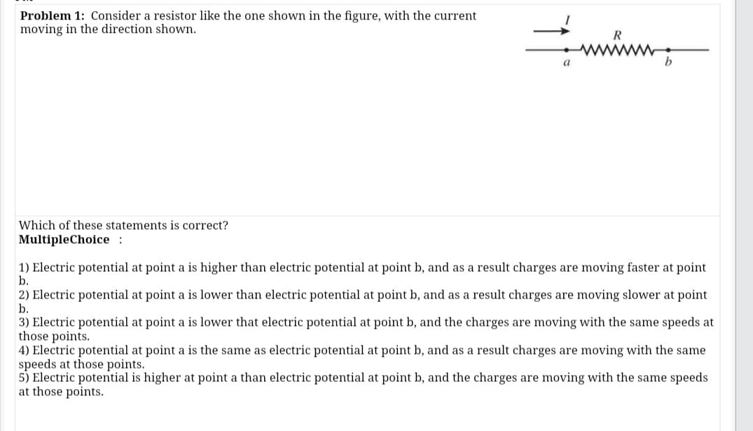 Problem 1: Consider a resistor like the one shown in the figure, with the current
moving in the direction shown.
www
a
Which of these statements is correct?
MultipleChoice :
1) Electric potential at point a is higher than electric potential at point b, and as a result charges are moving faster at point
b.
2) Electric potential at point a is lower than electric potential at point b, and as a result charges are moving slower at point
b.
3) Electric potential at point a is lower that electric potential at point b, and the charges are moving with the same speeds at
those points.
4) Electric potential at point a is the same as electric potential at point b, and as a result charges are moving with the same
speeds at those points.
5) Electric potential is higher at point a than electric potential at point b, and the charges are moving with the same speeds
at those points.
