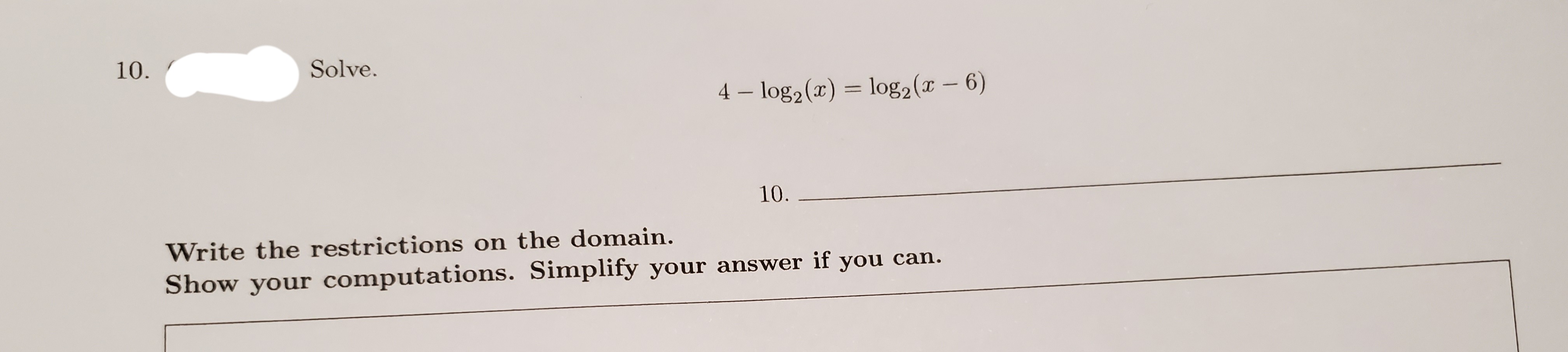 10.
Solve.
4 – log2(x) = log2(x - 6)
10.
Write the restrictions on the domain.
Show your computations. Simplify your answer if you can.
