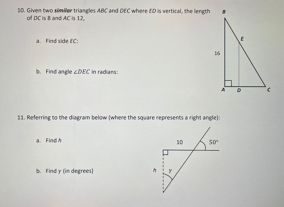 10. Given two similar triangles ABC and DEC where ED is vertical, the length
of DC is 8 and AC is 12,
a. Find side EC:
b. Find angle ZDEC in radians:
11. Referring to the diagram below (where the square represents a right angle):
a. Find h
b. Find y (in degrees)
h
16
10
50°
B
A
E
D
C