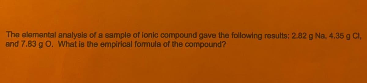 The elemental analysis of a sample of ionic compound gave the following results: 2.82 g Na, 4.35 g Cl,
and 7.83 g O. What is the empirical formula of the compound?
