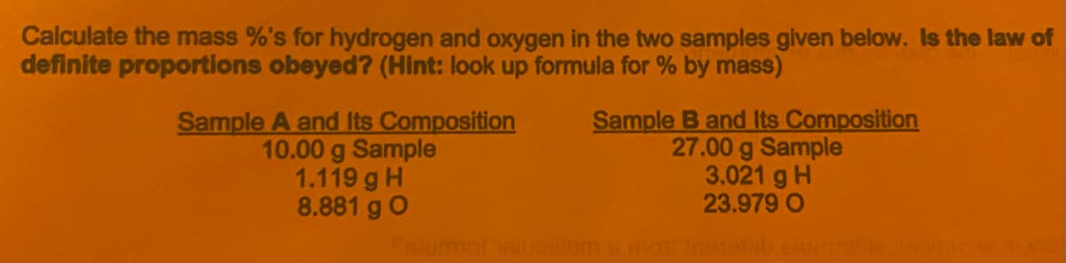 Calculate the mass %'s for hydrogen and oxygen in the two samples given below. Is the law of
definite proportions obeyed? (Hint: look up formula for % by mass)
Sample A and Its Composition
10.00 g Sample
1.119 g H
8.881 g O
Sample B and Its Composition
27.00 g Sample
3.021 g H
23.979 O
om 6 mo ingol

