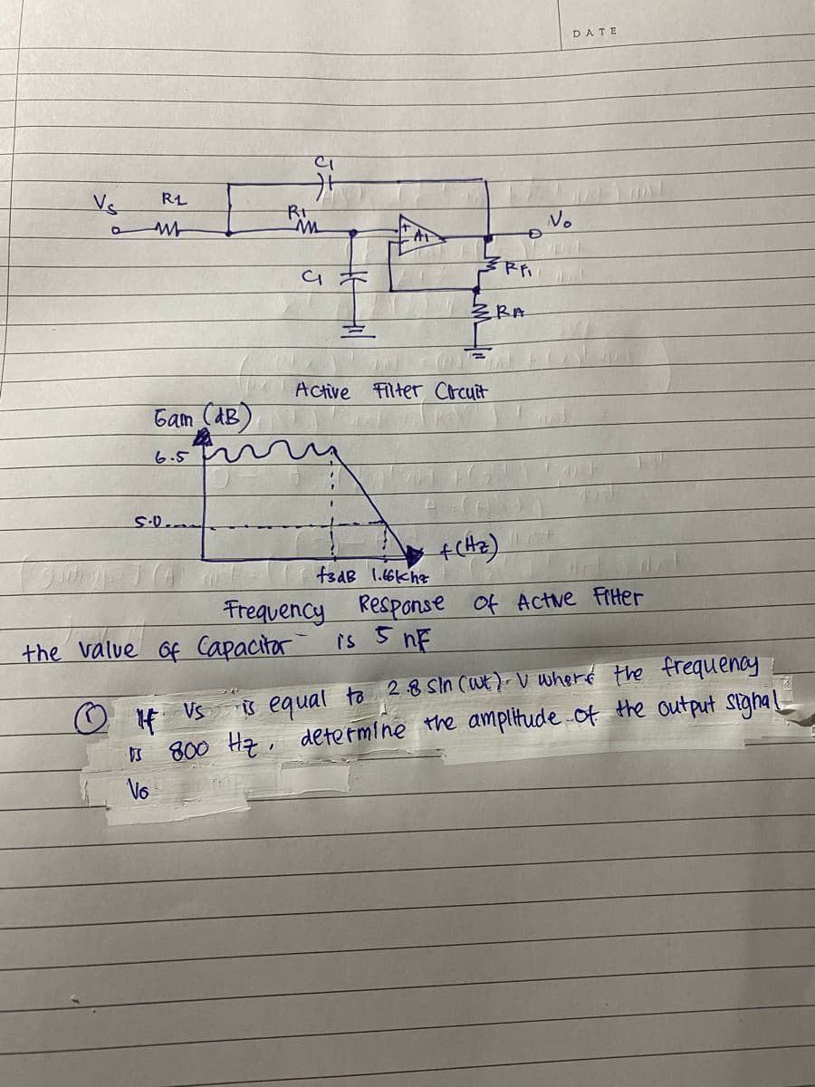 DATE
Vs
RL
No
ZRA
Active
Filter Crcuit
Gam (AB)
6.5
f3aB 1.66khz
Frequency
the value of Capacitor
Response of Actve Fiter
is 5 nE
H Vs s egual to 28 Sin (Wt). V wheré Hhe frequenay
800 Ha, determine the amplitude of the output sigha!
Vo
