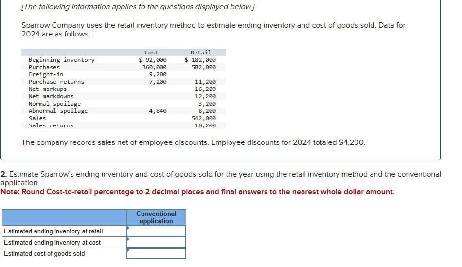 [The following information applies to the questions displayed below.]
Sparrow Company uses the retail inventory method to estimate ending inventory and cost of goods sold. Data for
2024 are as follows:
Beginning inventory
Purchases
Freight-in
Purchase returns
Net markups
Net markdowns
Normal spoilage
Abnormal spoilage
Sales
Sales returns
Cost
$ 92,000
Retail
$ 182,000
360,000
582,000
9,200
7,200
11,200
16,200
12,200
3,200
4,840
8,200
542,000
10,200
The company records sales net of employee discounts. Employee discounts for 2024 totaled $4,200.
2. Estimate Sparrow's ending inventory and cost of goods sold for the year using the retail inventory method and the conventional
application.
Note: Round Cost-to-retail percentage to 2 decimal places and final answers to the nearest whole dollar amount.
Estimated ending inventory at retail
Estimated ending inventory at cost
Estimated cost of goods sold
Conventional
application