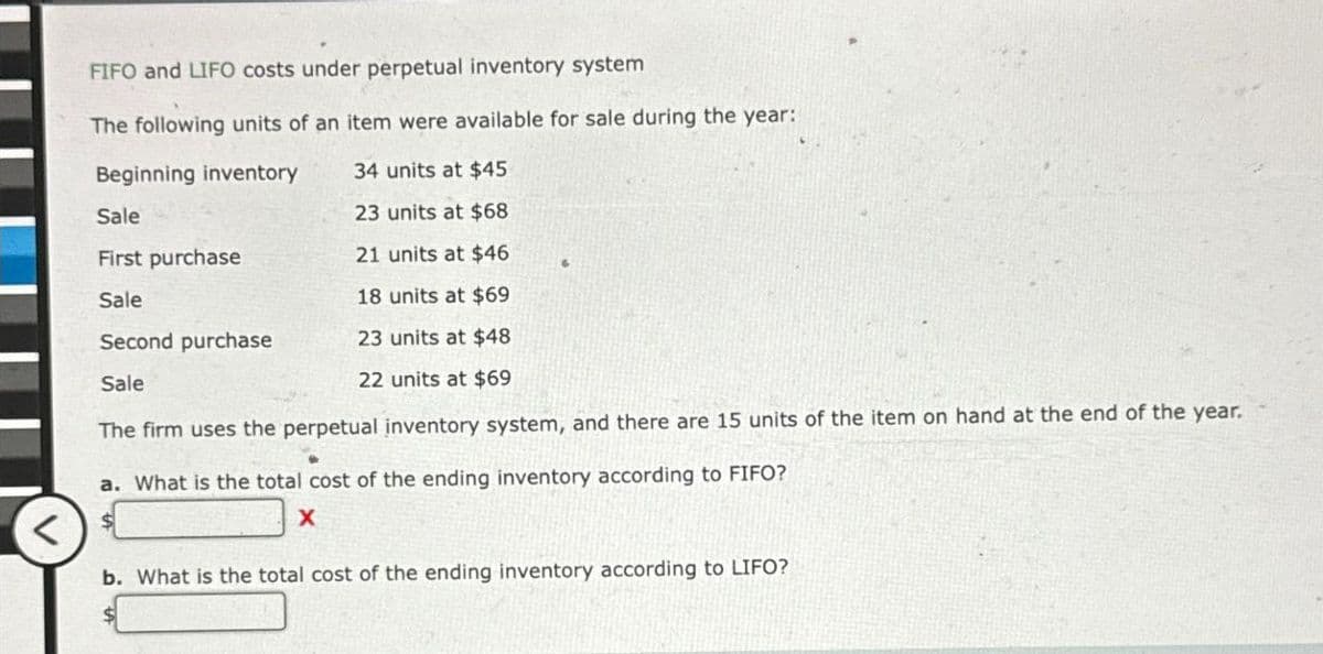 <
FIFO and LIFO costs under perpetual inventory system
The following units of an item were available for sale during the year::
Beginning inventory
34 units at $45
Sale
23 units at $68
First purchase
21 units at $46
Sale
18 units at $69
Second purchase
23 units at $48
22 units at $69
Sale
The firm uses the perpetual inventory system, and there are 15 units of the item on hand at the end of the year.
a. What is the total cost of the ending inventory according to FIFO?
x
b. What is the total cost of the ending inventory according to LIFO?