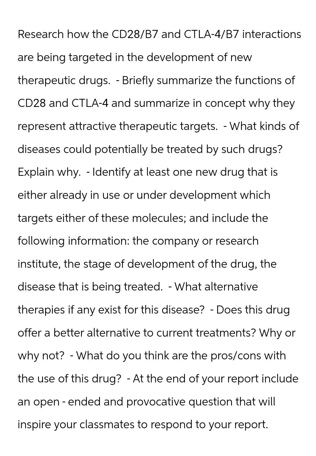 Research how the CD28/B7 and CTLA-4/B7 interactions
are being targeted in the development of new
therapeutic drugs. - Briefly summarize the functions of
CD28 and CTLA-4 and summarize in concept why they
represent attractive therapeutic targets. - What kinds of
diseases could potentially be treated by such drugs?
Explain why. Identify at least one new drug that is
either already in use or under development which
targets either of these molecules; and include the
following information: the company or research
institute, the stage of development of the drug, the
disease that is being treated. - What alternative
therapies if any exist for this disease? - Does this drug
offer a better alternative to current treatments? Why or
why not? - What do you think are the pros/cons with
the use of this drug? - At the end of your report include
an open-ended and provocative question that will
inspire your classmates to respond to your report.