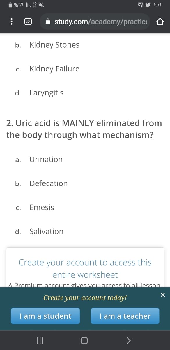 i %79 lu. 46 A
:D
A study.com/academy/practic
b. Kidney Stones
c. Kidney Failure
d. Laryngitis
2. Uric acid is MAINLY eliminated from
the body through
at mechanism?
а.
Urination
b.
Defecation
C.
Emesis
d.
Salivation
Create your account to access this
entire worksheet
A Premium account gives vou access to all lesson.
Create your aссоиnt today!
I am a student
I am a teacher
II
