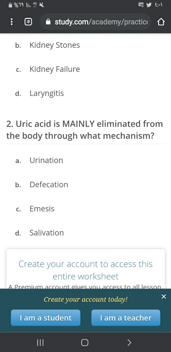 1 %79 l. 49
E:-1
:D
A study.com/academy/practici
b. Kidney Stones
c. Kidney Failure
d. Laryngitis
2. Uric acid is MAINLY eliminated from
the body through
at mechanism?
а.
Urination
b.
Defecation
с.
Emesis
d.
Salivation
Create your account to access this
entire worksheet
A Premium account gives vou access to all lesson
Create your aссоиnt today!
I am a student
I am a teacher
II
