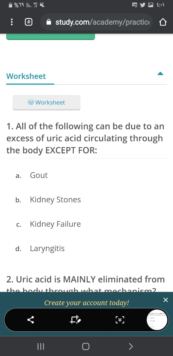 1 %19 lu. 46
:D
A study.com/academy/practic
Worksheet
Worksheet
1. All of the following can be due to an
excess of uric acid circulating through
the body EXCEPT FOR:
а.
Gout
b. Kidney Stones
c. Kidney Failure
d. Laryngitis
2. Uric acid is MAINLY eliminated from
the bodvthrough what mechanism2
Create your account today!
II
