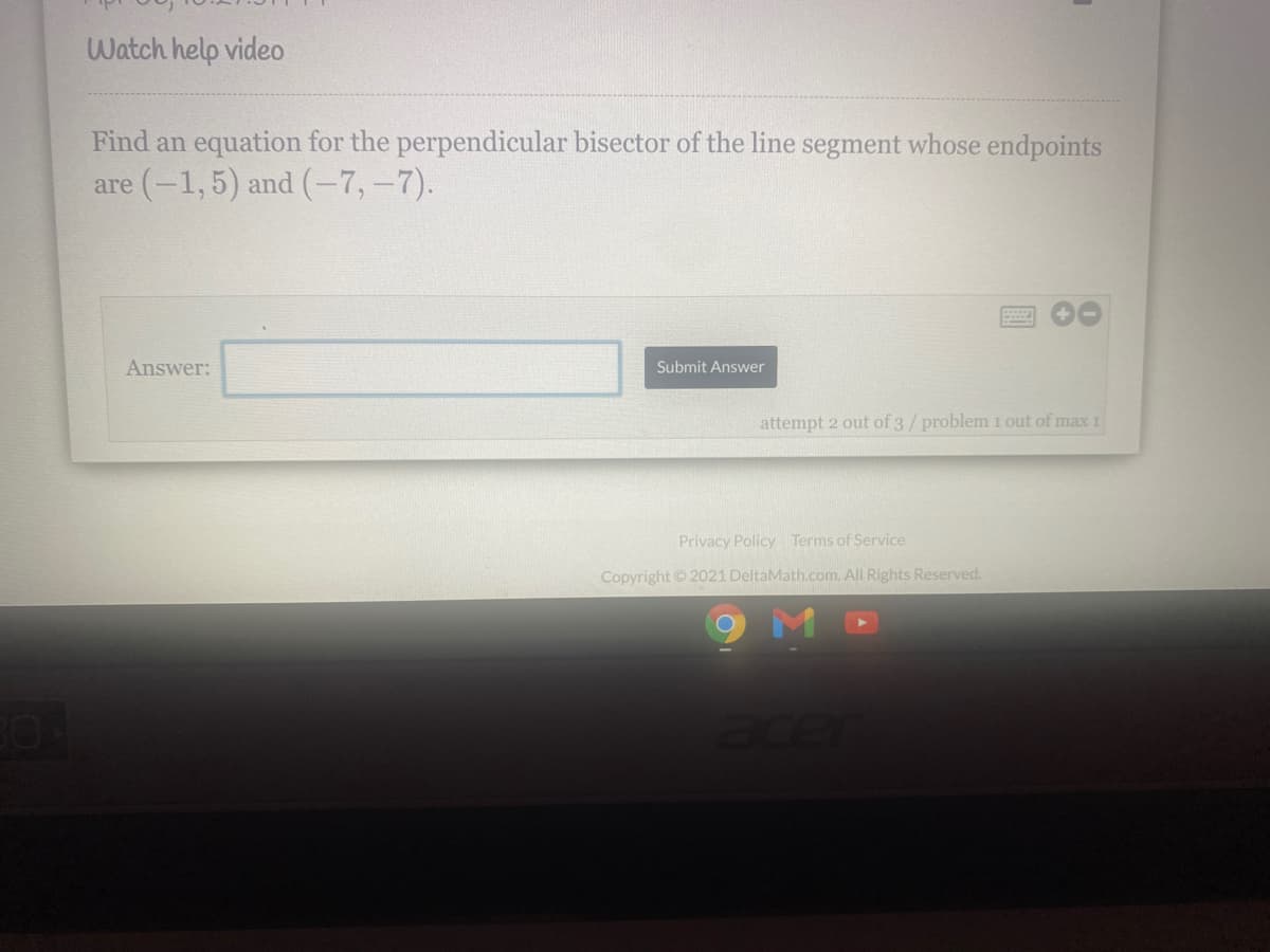 Watch help video
Find an equation for the perpendicular bisector of the line segment whose endpoints
are (-1,5) and (-7,-7).
Answer:
Submit Answer
attempt 2 out of 3/ problem 1 out of max 1
Privacy Policy Terms of Service
Copyright 2021 DeltaMath.com. All Rights Reserved.
