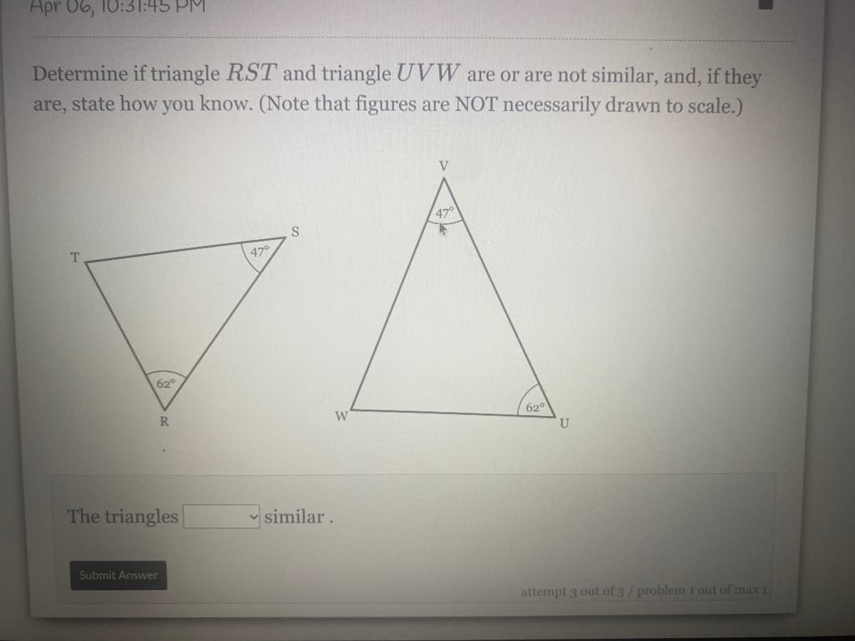 Apr 06, 10:31:45 PM
Determine if triangle RST and triangle UVW are or are not similar, and, if they
are, state how you know. (Note that figures are NOT necessarily drawn to scale.)
V
47°
470
62°
R.
W
620
U
The triangles
v similar.
Submit Answer
attempt 3 out of 3/ problem 1 out of max 1
