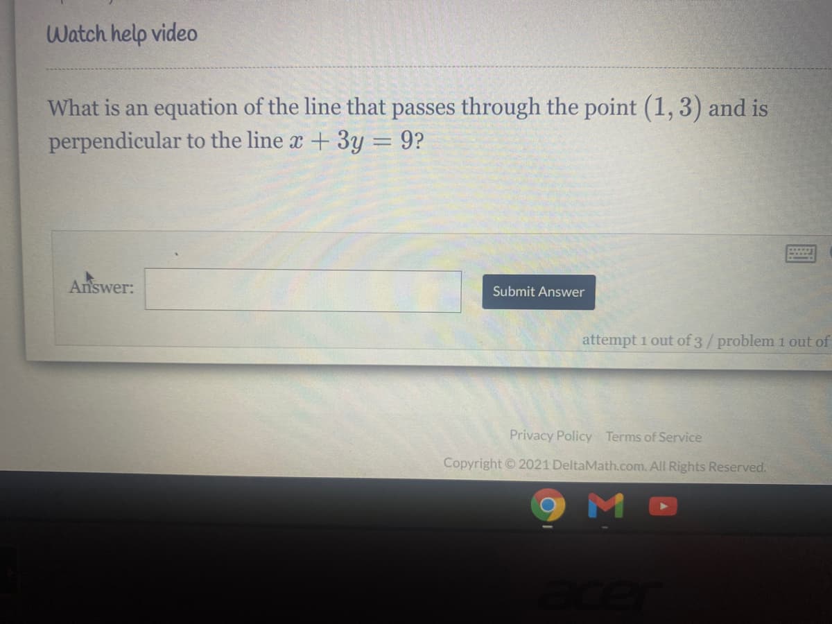 Watch help video
What is an equation of the line that passes through the point (1, 3) and is
perpendicular to the line x + 3y = 9?
Answer:
Submit Answer
attempt 1 out of 3/problem 1 out of
Privacy Policy Terms of Service
Copyright 2021 DeltaMath.com. All Rights Reserved.
