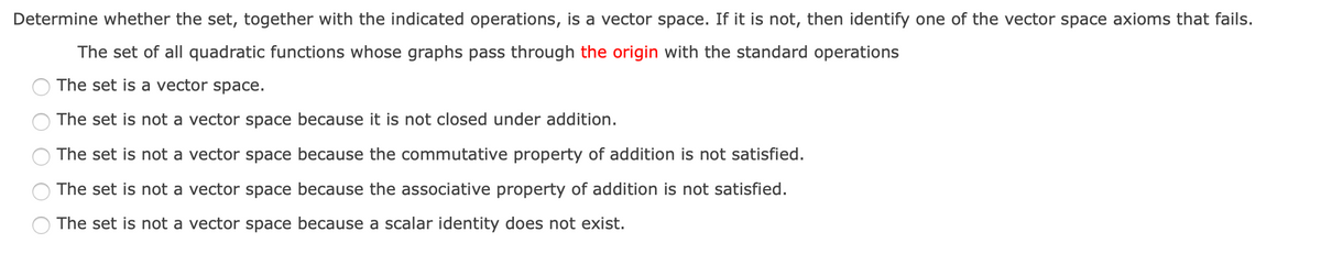 Determine whether the set, together with the indicated operations, is a vector space. If it is not, then identify one of the vector space axioms that fails.
The set of all quadratic functions whose graphs pass through the origin with the standard operations
The set is a vector space.
The set is not a vector space because it is not closed under addition.
The set is not a vector space because the commutative property of addition is not satisfied.
The set is not a vector space because the associative property of addition is not satisfied.
The set is not a vector space because a scalar identity does not exist.
