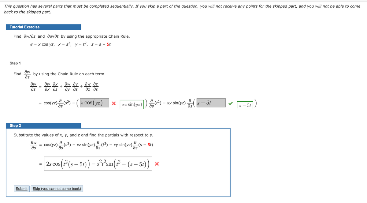 This question has several parts that must be completed sequentially. If you skip a part of the question, you will not receive any points for the skipped part, and you will not be able to come
back to the skipped part.
Tutorial Exercise
Find aw/ds and aw/at by using the appropriate Chain Rule.
w = x cos yz, x = s², y = t², z = s – 5t
Step 1
aw
by using the Chain Rule on each term.
Əs
Find
Əw ax
ax as
aw az
дw ду
+
ây as
az əs
aw
as
= cos(yz)s?) - ( x cos (yz)
xz sin(y:)
-(t²) – xy sin(yz)
as
s – 5t
as
Əs
s - 5t
Step 2
Substitute the values of x, y, and z and find the partials with respect to s.
aw
cos(yz)(s2) – xz sin(yz)(t2) – xy sin(yz)(s – 5t)
as
Əs
əs
əs
- 2s cos(7(s–5) – 3?Psin(? - (s– 50) *
Submit
Skip (you cannot come back)
