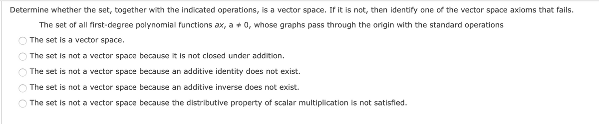 Determine whether the set, together with the indicated operations, is a vector space. If it is not, then identify one of the vector space axioms that fails.
The set of all first-degree polynomial functions ax, a + 0, whose graphs pass through the origin with the standard operations
The set is a vector space.
The set is not a vector space because it is not closed under addition.
The set is not a vector space because an additive identity does not exist.
The set is not a vector space because an additive inverse does not exist.
The set is not a vector space because the distributive property of scalar multiplication is not satisfied.
