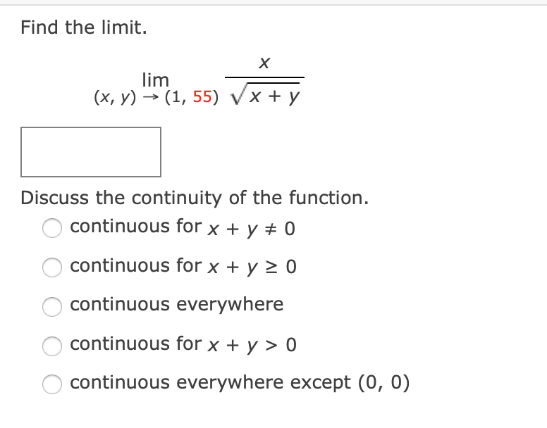 Find the limit.
lim
(х, у) > (1, 55) Vx + у
Discuss the continuity of the function.
continuous for x + y ± 0
continuous for x + y > 0
continuous everywhere
continuous for x + y > 0
continuous everywhere except (0, 0)
