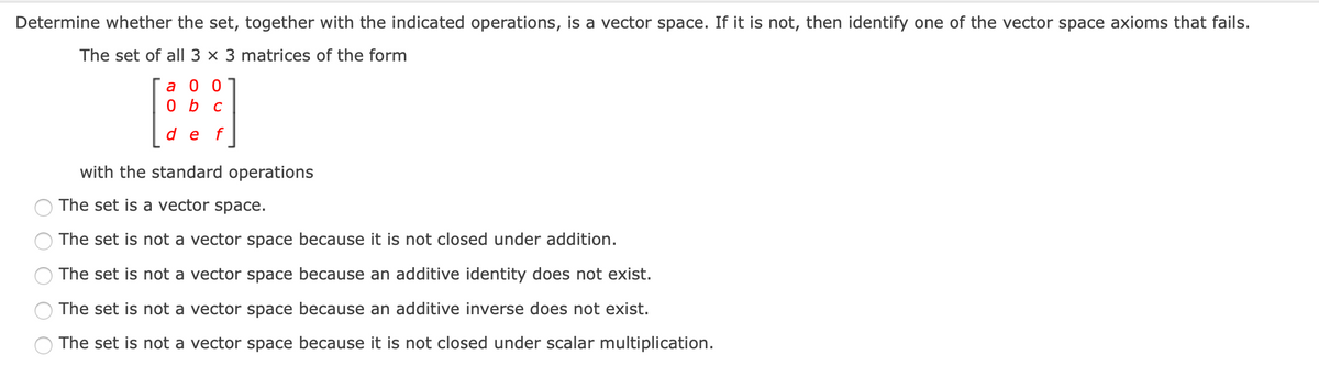Determine whether the set, together with the indicated operations, is a vector space. If it is not, then identify one of the vector space axioms that fails.
The set of all 3 × 3 matrices of the form
a 0 0
0 b c
d e
with the standard operations
The set is a vector space.
The set is not a vector space because it is not closed under addition.
The set is not a vector space because an additive identity does not exist.
The set is not a vector space because an additive inverse does not exist.
The set is not a vector space because it is not closed under scalar multiplication.
