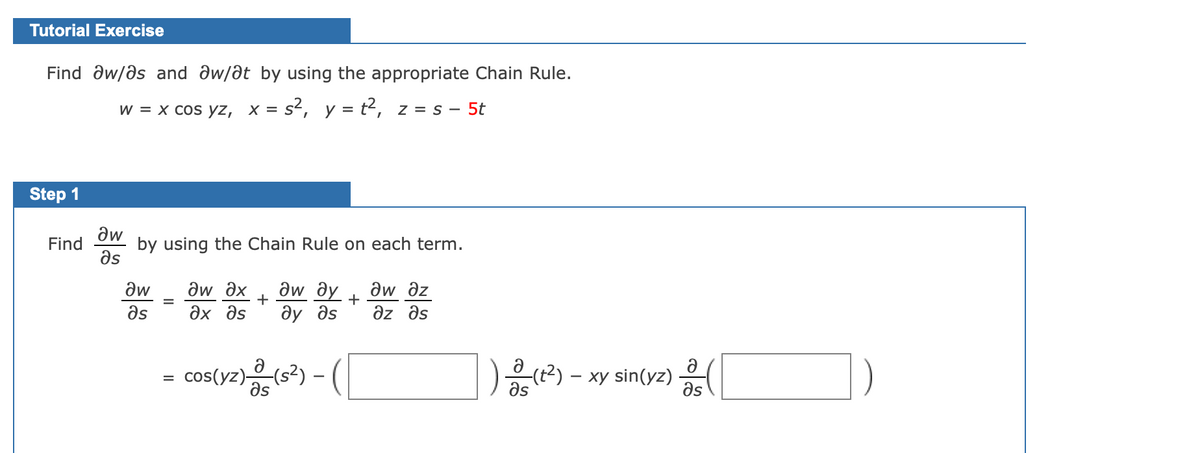 Tutorial Exercise
Find aw/ds and dw/at by using the appropriate Chain Rule.
w = x cos yz, x = s², y = t2, z = s – 5t
Step 1
aw
by using the Chain Rule on each term.
Əs
Find
aw ax
aw ay
ду дs
aw
aw dz
+
+
as
Əx əs
az əs
cos(yz)(s?) -
as
(t2) – xy sin(yz)
as
Əs
