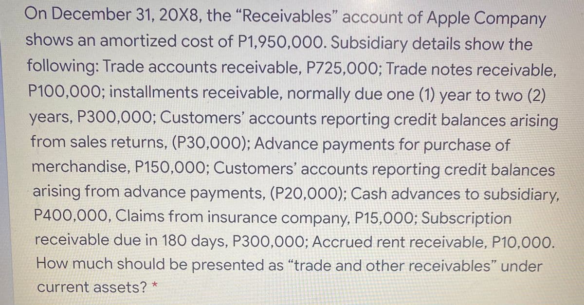 On December 31, 20X8, the “Receivables" account of Apple Company
shows an amortized cost of P1,950,000. Subsidiary details show the
following: Trade accounts receivable, P725,000; Trade notes receivable,
P100,000; installments receivable, normally due one (1) year to two (2)
years, P300,000; Customers' accounts reporting credit balances arising
from sales returns, (P30,000); Advance payments for purchase of
merchandise, P150,000; Customers' accounts reporting credit balances
arising from advance payments, (P20,000); Cash advances to subsidiary,
P400,000, Claims from insurance company, P15,000; Subscription
receivable due in 180 days, P300,000; Accrued rent receivable, P10,00.
How much should be presented as “trade and other receivables" under
current assets? *
