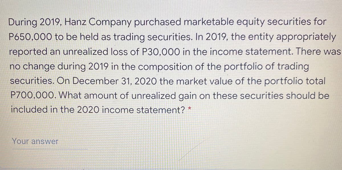 During 2019, Hanz Company purchased marketable equity securities for
P650,000 to be held as trading securities. In 2019, the entity appropriately
reported an unrealized loss of P30,000 in the income statement. There was
no change during 2019 in the composition of the portfolio of trading
securities. On December 31, 2020 the market value of the portfolio total
P700,000. What amount of unrealized gain on these securities should be
included in the 2020 income statement? *
Your answer

