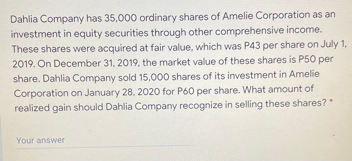 Dahlia Company has 35,000 ordinary shares of Amelie Corporation as an
investment in equity securities through other comprehensive income.
These shares were acquired at fair value, which was P43 per share on July 1,
2019. On December 31, 2019, the market value of these shares is P50 per
share. Dahlia Company sold 15,000 shares of its investment in Amelie
Corporation on January 28, 2020 for P60 per share. What amount of
realized gain should Dahlia Company recognize in selling these shares? *
Your answer

