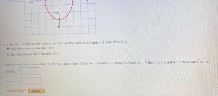 Use the Vertical Line Test to determine whether the curve is the graph of a function of x.
Yes, the curve is a function of x.
ONo, the curve is not a function of x.
f the curve is a function, state the domain and range. (Enter your answers using interval notation. If the curve is not a function enter NONE)
domain
range
Need Help?
Read
