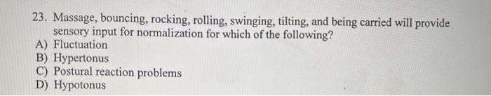 23. Massage, bouncing, rocking, rolling, swinging, tilting, and being carried will provide
sensory input for normalization for which of the following?
A) Fluctuation
B) Hypertonus
C) Postural reaction problems
D) Hypotonus
