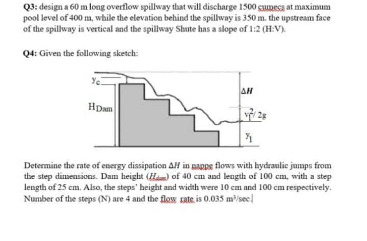 Q3: design a 60 m long overflow spillway that will discharge 1500 cumecs at maximum
pool level of 400 m, while the elevation behind the spillway is 350 m. the upstream face
of the spillway is vertical and the spillway Shute has a slope of 1:2 (H:V).
Q4: Given the following sketch:
Yc.
AH
HDam
2g
Determine the rate of energy dissipation AH in nappe flows with hydraulic jumps from
the step dimensions. Dam height (Ham) of 40 cm and length of 100 cm, with a step
length of 25 cm. Also, the steps' height and width were 10 cm and 100 cm respectively.
Number of the steps (N) are 4 and the flow rate is 0.035 m/sec.
