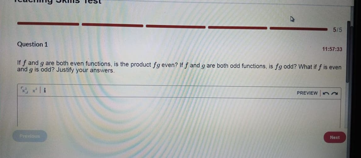 5/5
Question 1
11:57:33
If f and g are both even functions, is the product fg even? If f and g are both odd functions, is fg odd? What if f is even
and g is odd? Justify your answers.
PREVIEW
52
Previous
Next
