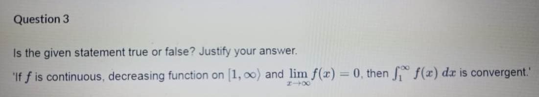 Question 3
Is the given statement true or false? Justify your answer.
'If f is continuous, decreasing function on [1, o0) and lim f(x) = 0, then f(x) da is convergent."
|3D
200
