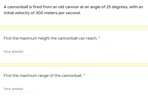 A cannonball is fired from an old cannon at an angle of 25 degrees, with an
initial velocity of 300 meters per second.
Find the maximum height the cannonball can reach. *
Your answer
Find the maximum range of the cannonball. *
Your answer
